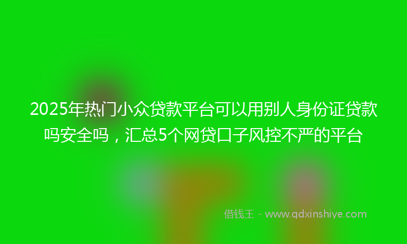 2025年热门小众贷款平台可以用别人身份证贷款吗安全吗，汇总5个网贷口子风控不严的平台