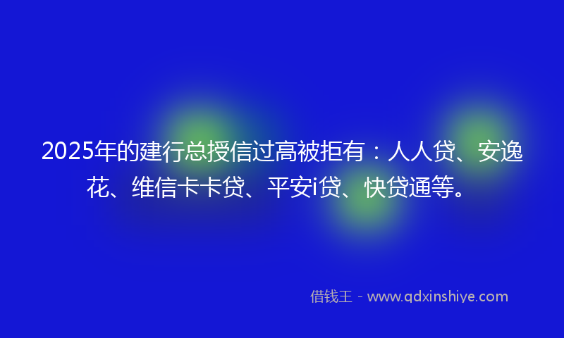 2025年的建行总授信过高被拒有：人人贷、安逸花、维信卡卡贷、平安i贷、快贷通等。