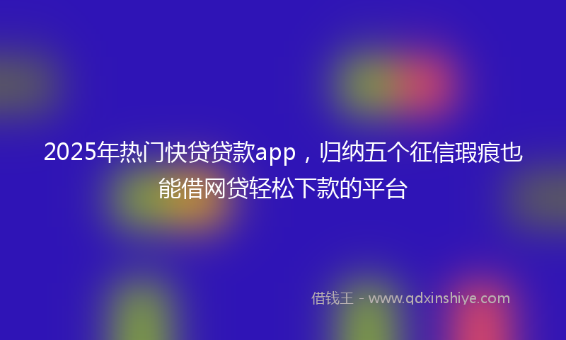 2025年热门快贷贷款app，归纳五个征信瑕疵也能借网贷轻松下款的平台