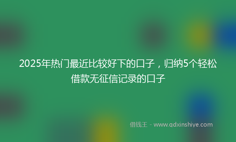 2025年热门最近比较好下的口子，归纳5个轻松借款无征信记录的口子