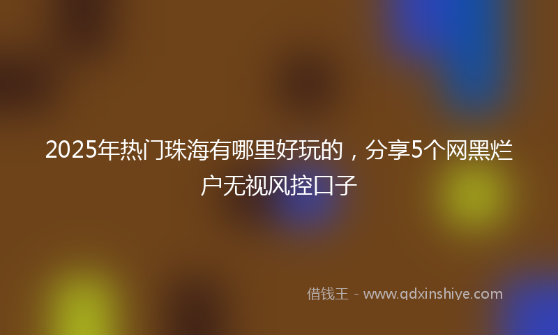 2025年热门珠海有哪里好玩的，分享5个网黑烂户无视风控口子
