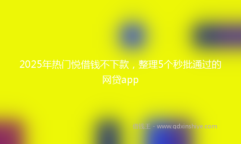 2025年热门悦借钱不下款，整理5个秒批通过的网贷app