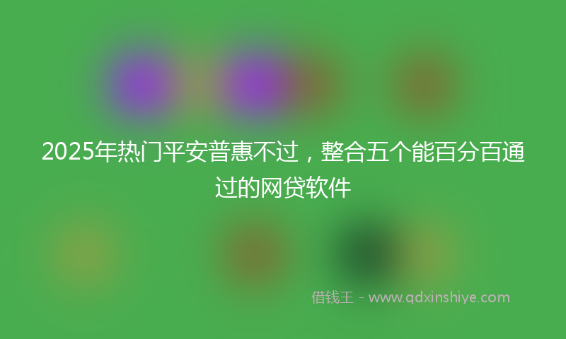 2025年热门平安普惠不过，整合五个能百分百通过的网贷软件