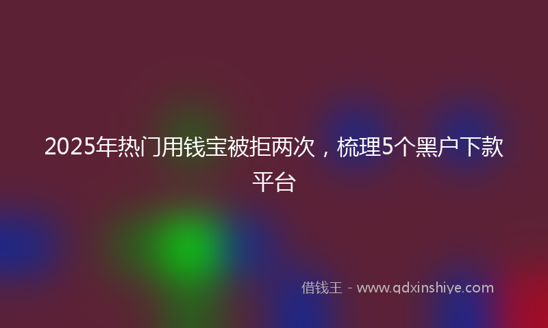 2025年热门用钱宝被拒两次，梳理5个黑户下款平台