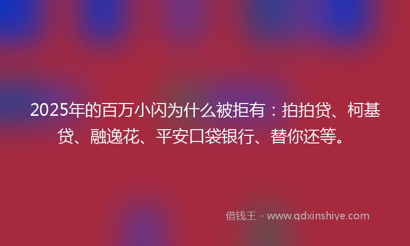2025年的百万小闪为什么被拒有：拍拍贷、柯基贷、融逸花、平安口袋银行、替你还等。