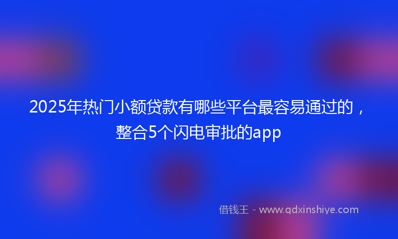 2025年热门小额贷款有哪些平台最容易通过的，整合5个闪电审批的app