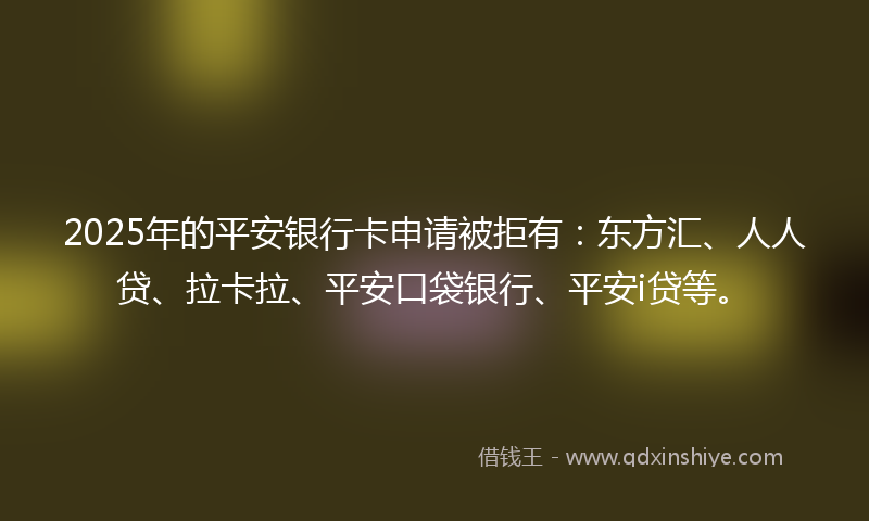 2025年的平安银行卡申请被拒有：东方汇、人人贷、拉卡拉、平安口袋银行、平安i贷等。