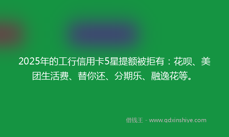 2025年的工行信用卡5星提额被拒有：花呗、美团生活费、替你还、分期乐、融逸花等。