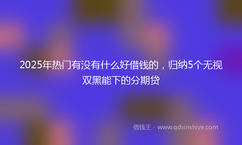 2025年热门有没有什么好借钱的，归纳5个无视双黑能下的分期贷