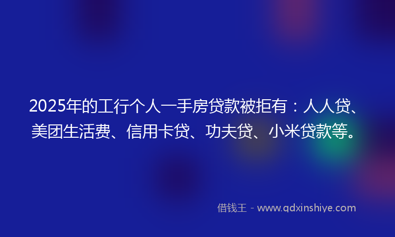 2025年的工行个人一手房贷款被拒有：人人贷、美团生活费、信用卡贷、功夫贷、小米贷款等。