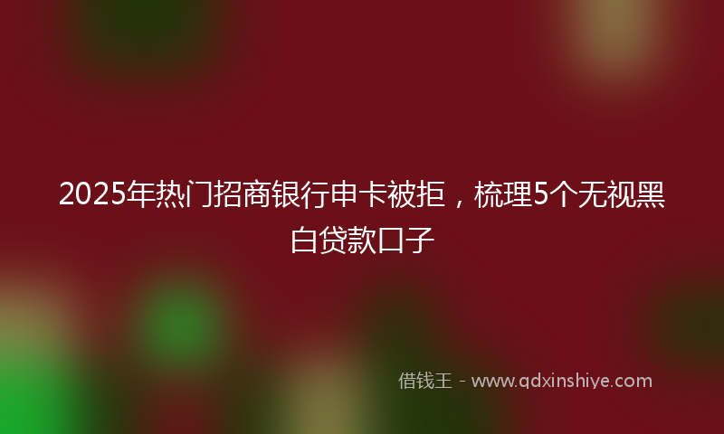 2025年热门招商银行申卡被拒，梳理5个无视黑白贷款口子