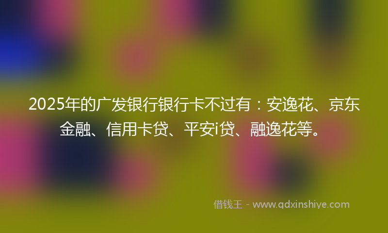 2025年的广发银行银行卡不过有：安逸花、京东金融、信用卡贷、平安i贷、融逸花等。