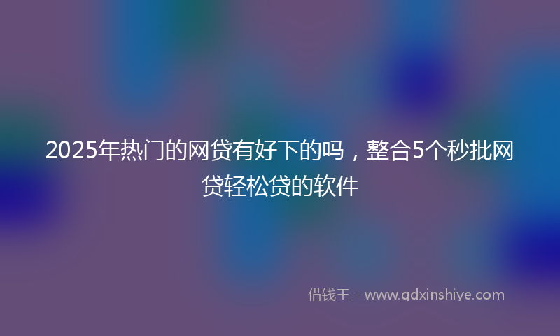 2025年热门的网贷有好下的吗，整合5个秒批网贷轻松贷的软件