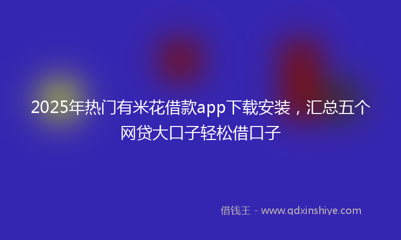 2025年热门有米花借款app下载安装，汇总五个网贷大口子轻松借口子