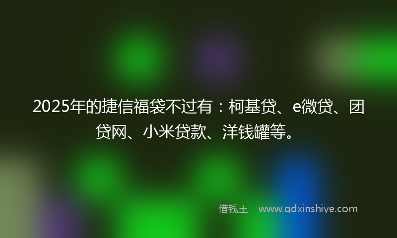 2025年的捷信福袋不过有：柯基贷、e微贷、团贷网、小米贷款、洋钱罐等。