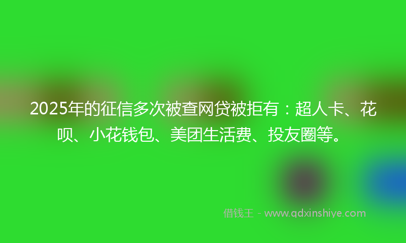 2025年的征信多次被查网贷被拒有：超人卡、花呗、小花钱包、美团生活费、投友圈等。