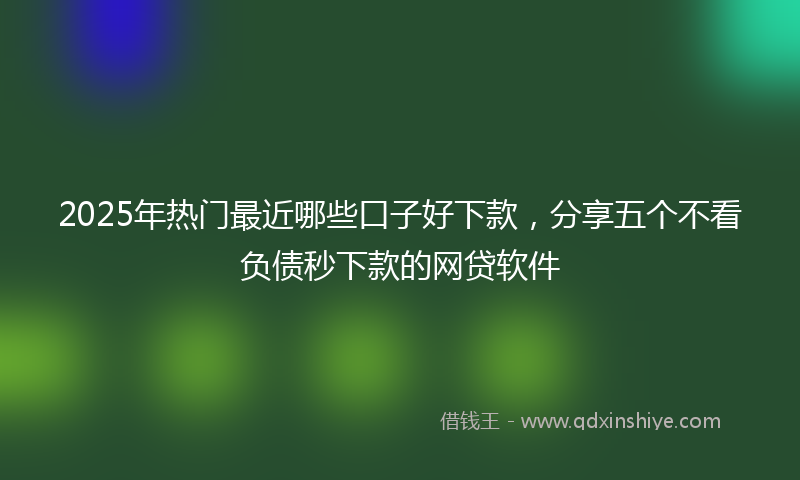 2025年热门最近哪些口子好下款，分享五个不看负债秒下款的网贷软件