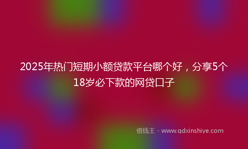 2025年热门短期小额贷款平台哪个好，分享5个18岁必下款的网贷口子