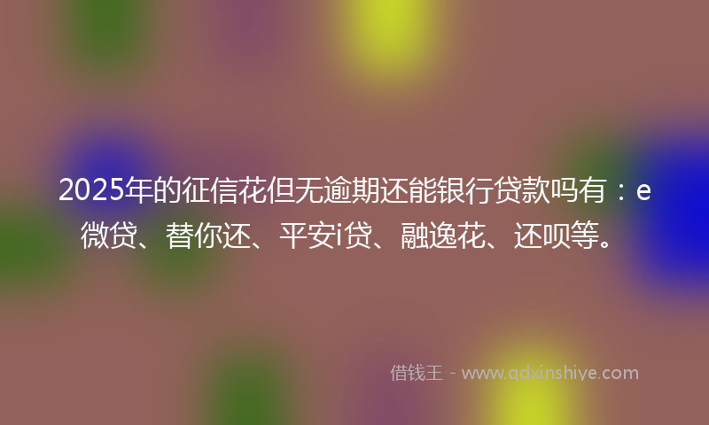 2025年的征信花但无逾期还能银行贷款吗有：e微贷、替你还、平安i贷、融逸花、还呗等。