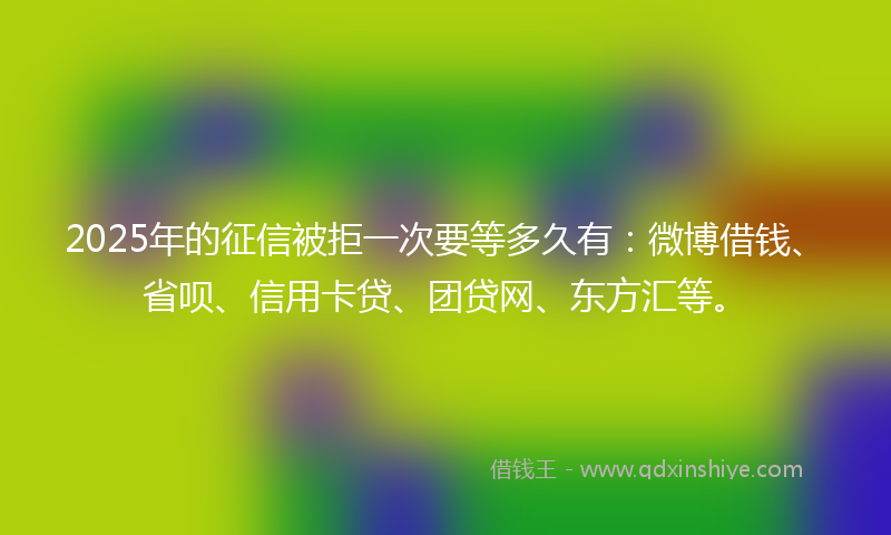 2025年的征信被拒一次要等多久有：微博借钱、省呗、信用卡贷、团贷网、东方汇等。