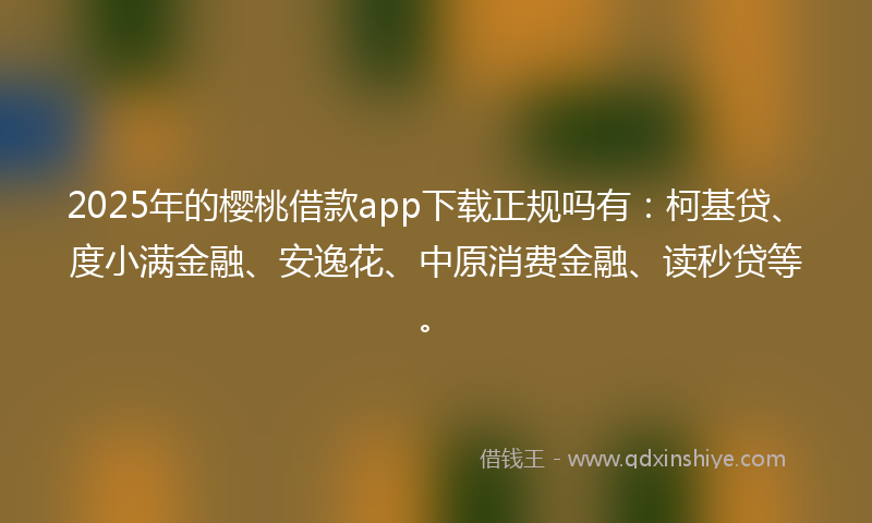 2025年的樱桃借款app下载正规吗有：柯基贷、度小满金融、安逸花、中原消费金融、读秒贷等。