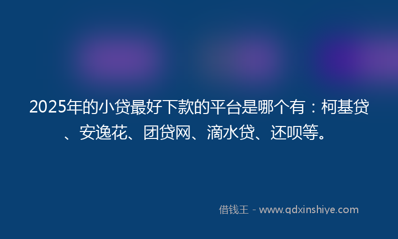 2025年的小贷最好下款的平台是哪个有：柯基贷、安逸花、团贷网、滴水贷、还呗等。