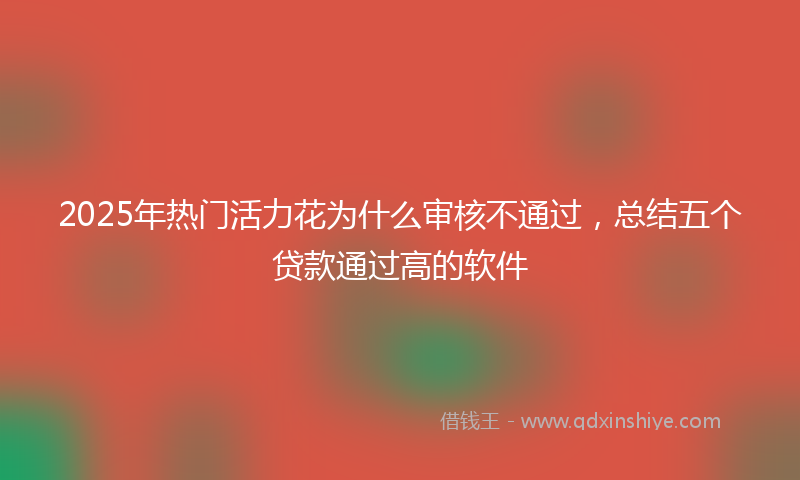 2025年热门活力花为什么审核不通过，总结五个贷款通过高的软件