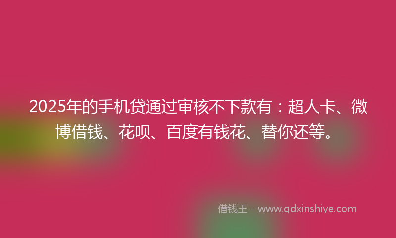 2025年的手机贷通过审核不下款有：超人卡、微博借钱、花呗、百度有钱花、替你还等。