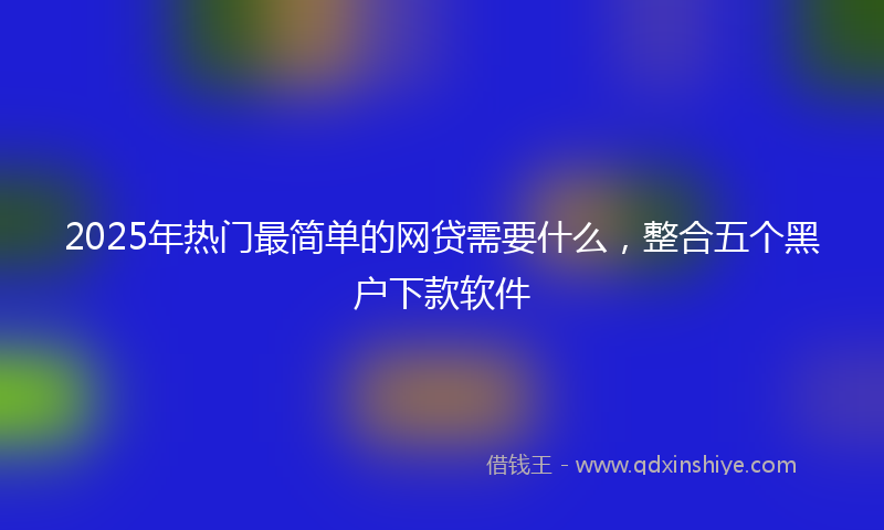 2025年热门最简单的网贷需要什么，整合五个黑户下款软件
