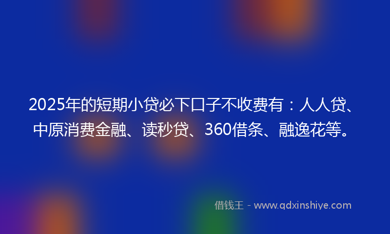 2025年的短期小贷必下口子不收费有：人人贷、中原消费金融、读秒贷、360借条、融逸花等。