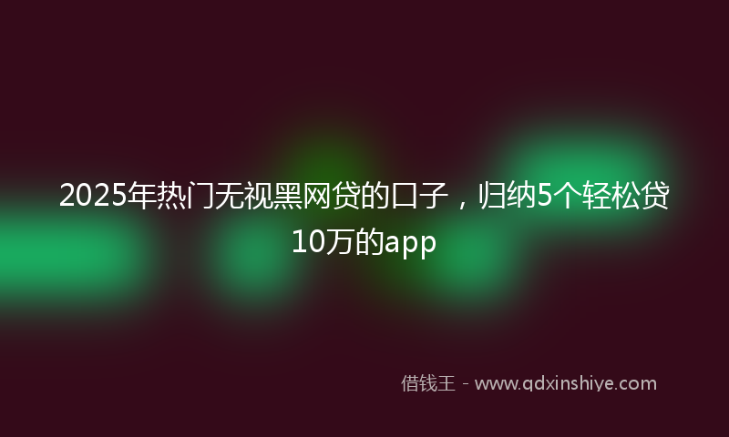 2025年热门无视黑网贷的口子，归纳5个轻松贷10万的app