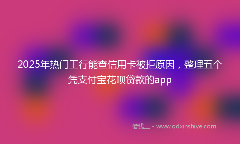 2025年热门工行能查信用卡被拒原因，整理五个凭支付宝花呗贷款的app