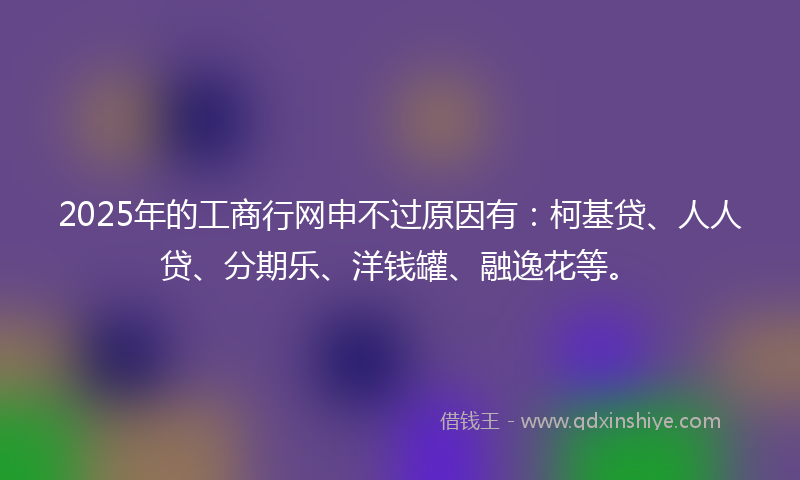 2025年的工商行网申不过原因有：柯基贷、人人贷、分期乐、洋钱罐、融逸花等。