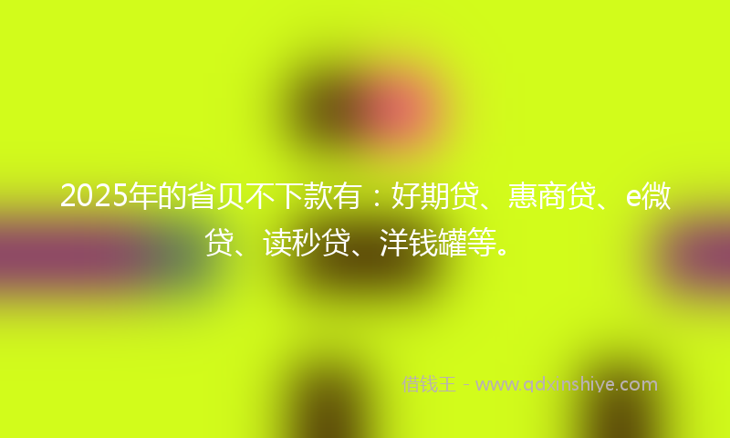 2025年的省贝不下款有：好期贷、惠商贷、e微贷、读秒贷、洋钱罐等。