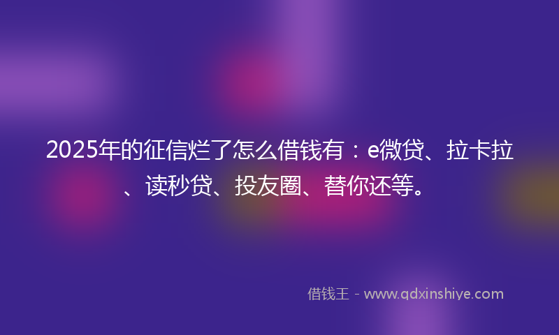 2025年的征信烂了怎么借钱有：e微贷、拉卡拉、读秒贷、投友圈、替你还等。