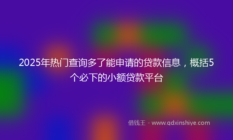 2025年热门查询多了能申请的贷款信息，概括5个必下的小额贷款平台