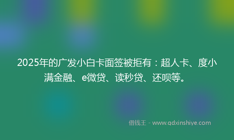 2025年的广发小白卡面签被拒有：超人卡、度小满金融、e微贷、读秒贷、还呗等。