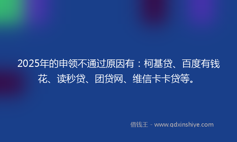 2025年的申领不通过原因有：柯基贷、百度有钱花、读秒贷、团贷网、维信卡卡贷等。