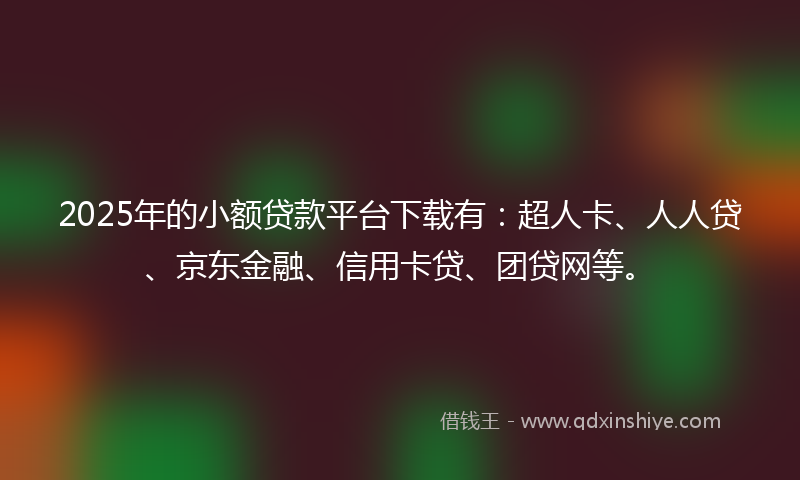 2025年的小额贷款平台下载有：超人卡、人人贷、京东金融、信用卡贷、团贷网等。
