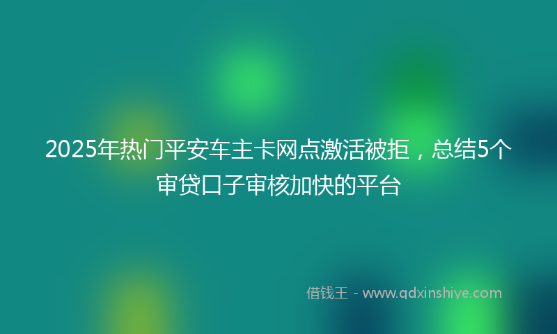 2025年热门平安车主卡网点激活被拒，总结5个审贷口子审核加快的平台