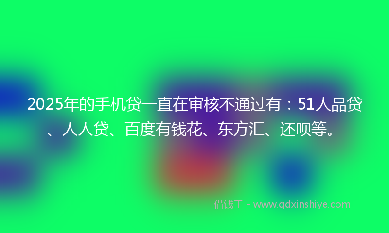 2025年的手机贷一直在审核不通过有：51人品贷、人人贷、百度有钱花、东方汇、还呗等。