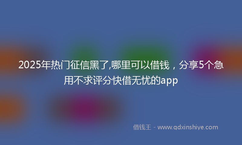 2025年热门征信黑了,哪里可以借钱，分享5个急用不求评分快借无忧的app