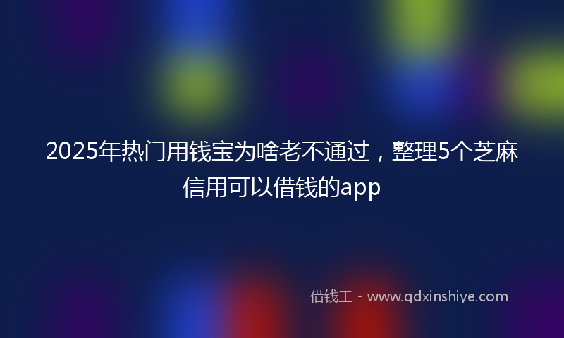 2025年热门用钱宝为啥老不通过，整理5个芝麻信用可以借钱的app