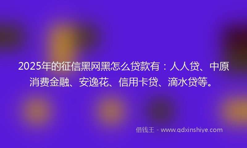 2025年的征信黑网黑怎么贷款有：人人贷、中原消费金融、安逸花、信用卡贷、滴水贷等。