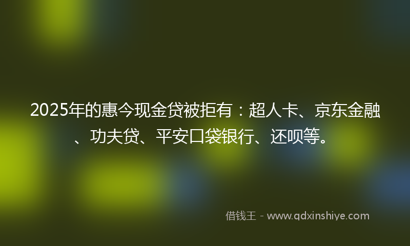 2025年的惠今现金贷被拒有：超人卡、京东金融、功夫贷、平安口袋银行、还呗等。