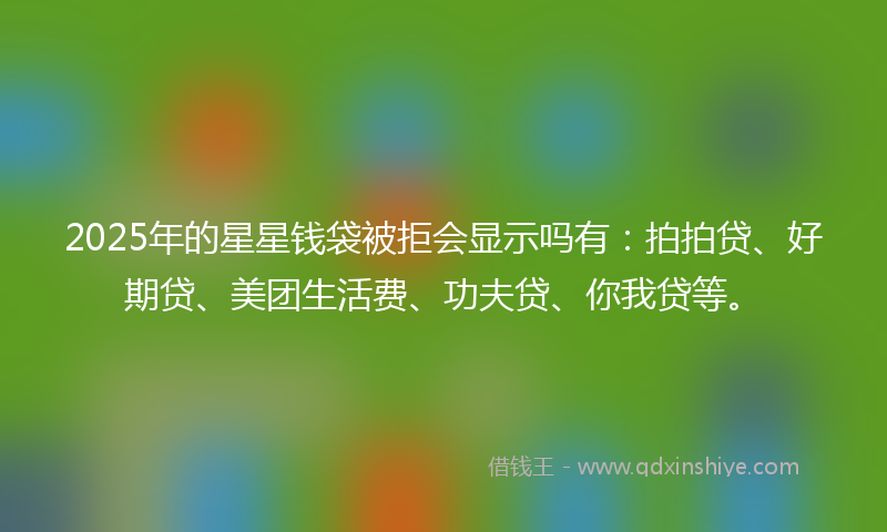 2025年的星星钱袋被拒会显示吗有：拍拍贷、好期贷、美团生活费、功夫贷、你我贷等。