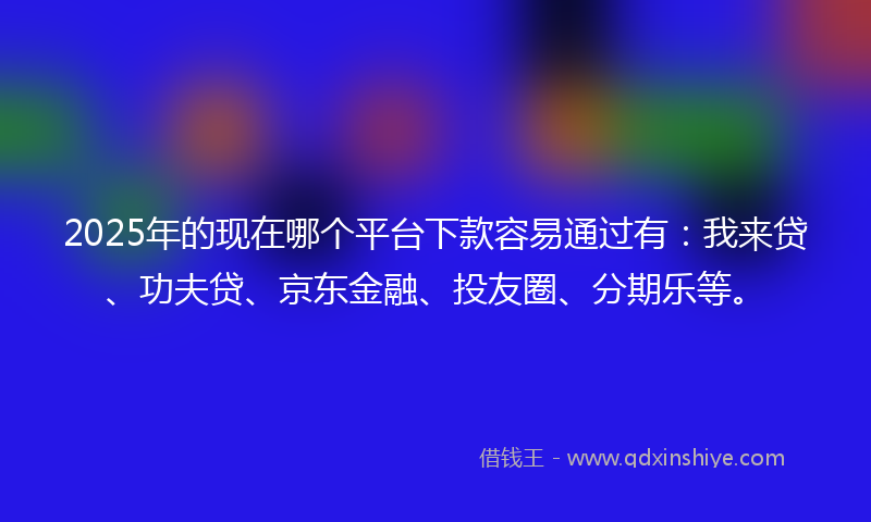 2025年的现在哪个平台下款容易通过有：我来贷、功夫贷、京东金融、投友圈、分期乐等。