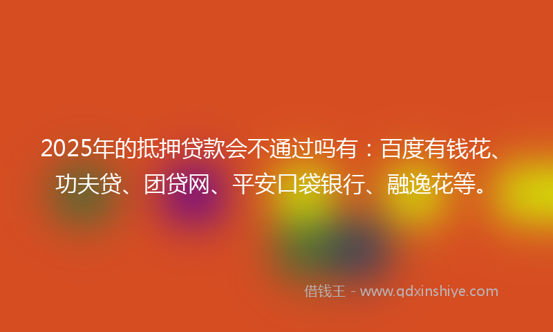 2025年的抵押贷款会不通过吗有：百度有钱花、功夫贷、团贷网、平安口袋银行、融逸花等。