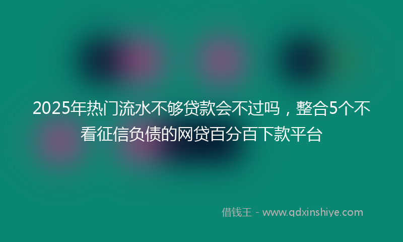 2025年热门流水不够贷款会不过吗，整合5个不看征信负债的网贷百分百下款平台