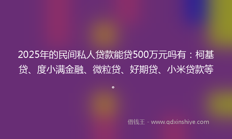2025年的民间私人贷款能贷500万元吗有：柯基贷、度小满金融、微粒贷、好期贷、小米贷款等。